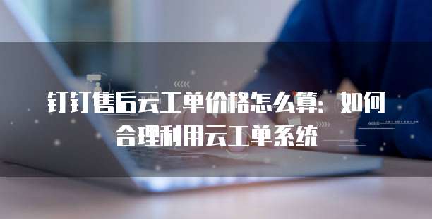 钉钉售后云工单价格怎么算:如何合理利用云工单系统