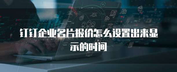 钉钉企业名片报价怎么设置出来显示的时间