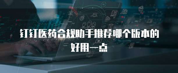 钉钉医药合规助手推荐哪个版本的好用一点
