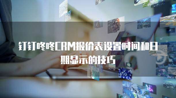 钉钉咚咚CRM报价表设置时间和日期显示的技巧