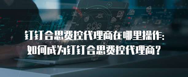 钉钉合思费控代理商在哪里操作:如何成为钉钉合思费控代理商?
