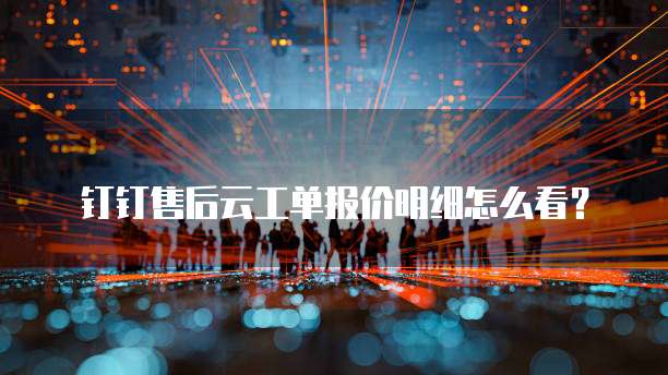 钉钉售后云工单报价明细怎么看?