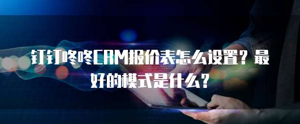 钉钉咚咚CRM报价表怎么设置?最好的模式是什么?