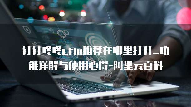 钉钉咚咚crm推荐在哪里打开_功能详解与使用心得-阿里云百科