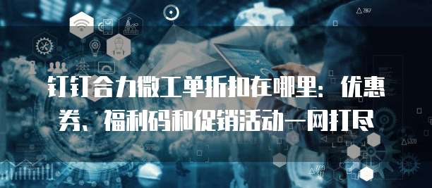 钉钉合力微工单折扣在哪里:优惠券、福利码和促销活动一网打尽