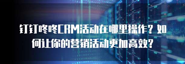 钉钉咚咚CRM活动在哪里操作?如何让你的营销活动更加高效?