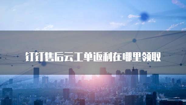 钉钉售后云工单返利在哪里领取