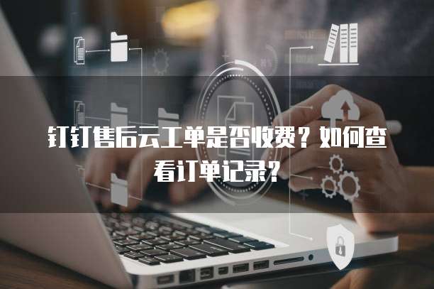 钉钉售后云工单是否收费?如何查看订单记录?