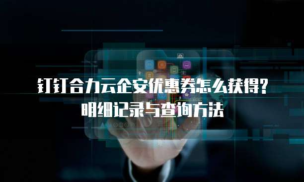 钉钉合力云企安优惠券怎么获得?明细记录与查询方法