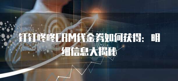 钉钉咚咚CRM代金券如何获得:明细信息大揭秘