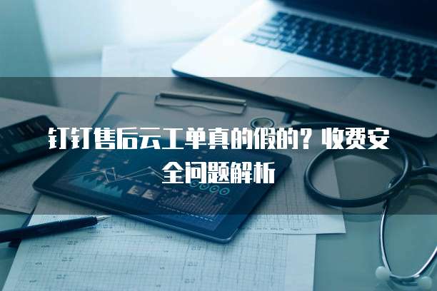 钉钉售后云工单真的假的?收费安全问题解析