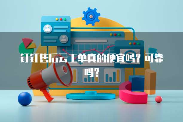 钉钉售后云工单真的便宜吗?可靠吗?