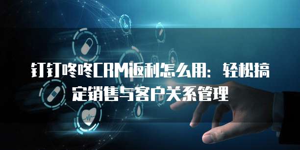 钉钉咚咚CRM返利怎么用:轻松搞定销售与客户关系管理