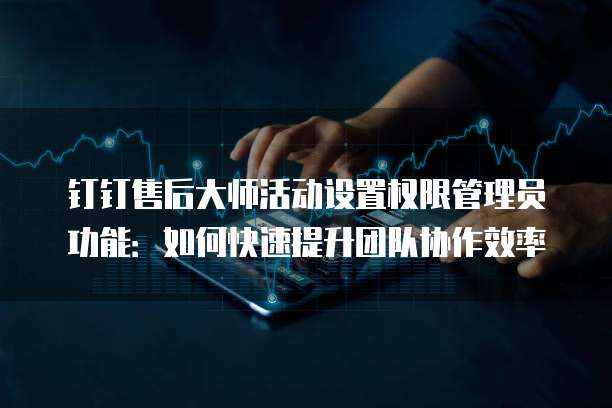 钉钉售后大师活动设置权限管理员功能:如何快速提升团队协作效率