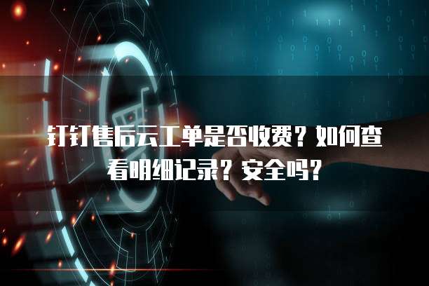 钉钉售后云工单是否收费?如何查看明细记录?安全吗?