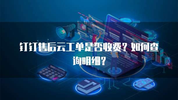 钉钉售后云工单是否收费?如何查询明细?