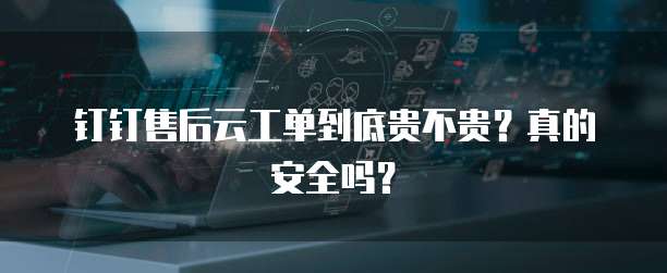 钉钉售后云工单到底贵不贵?真的安全吗?
