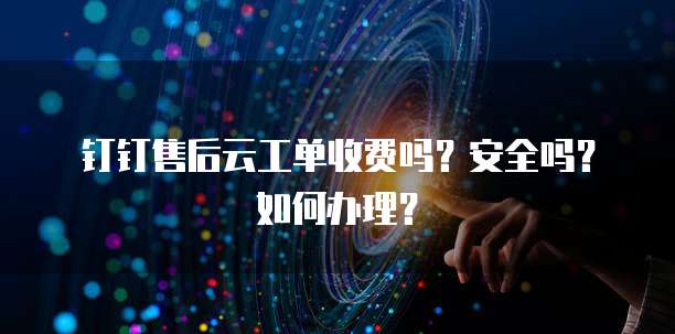 钉钉售后云工单收费吗?安全吗?如何办理?