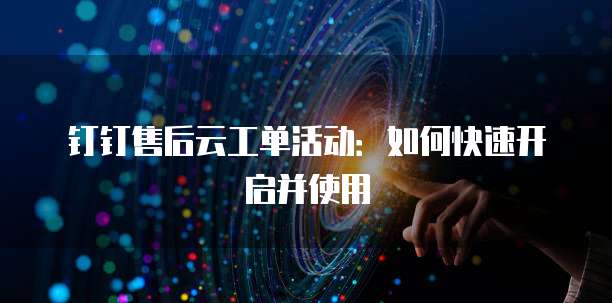 钉钉售后云工单活动:如何快速开启并使用