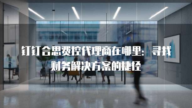 钉钉合思费控代理商在哪里:寻找财务解决方案的捷径