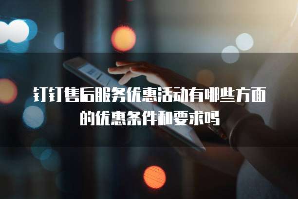 钉钉售后服务优惠活动有哪些方面的优惠条件和要求吗