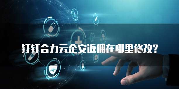 钉钉合力云企安返佣在哪里修改?