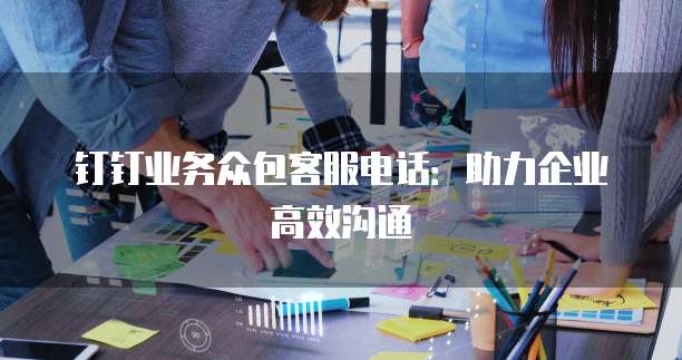 钉钉业务众包客服电话:助力企业高效沟通