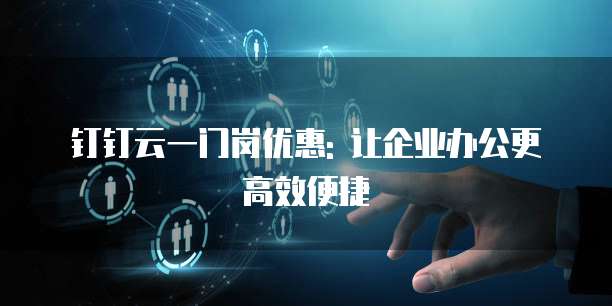 钉钉云一门岗优惠: 让企业办公更高效便捷