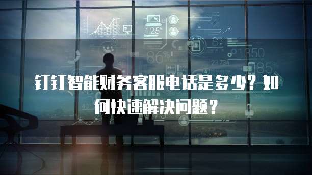 钉钉智能财务客服电话是多少?如何快速解决问题?