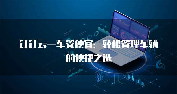 钉钉云一车管便宜:轻松管理车辆的便捷之选