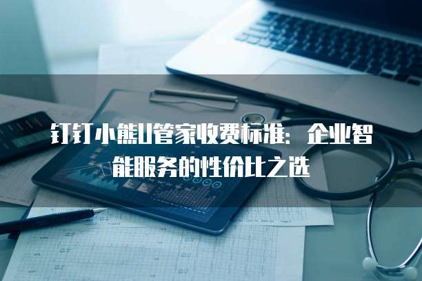 钉钉小熊U管家收费标准:企业智能服务的性价比之选