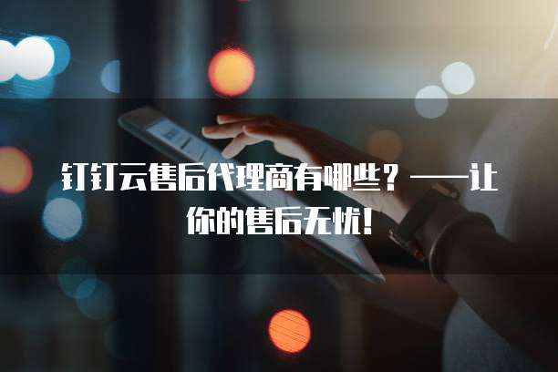 钉钉云售后代理商有哪些?——让你的售后无忧!