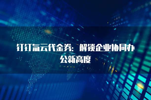 钉钉氚云代金券:解锁企业协同办公新高度