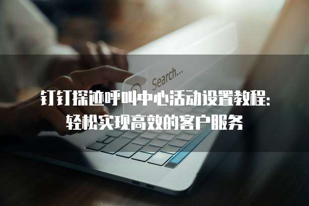 钉钉探迹呼叫中心活动设置教程:轻松实现高效的客户服务