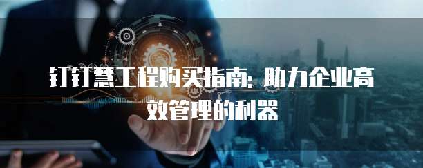 钉钉慧工程购买指南: 助力企业高效管理的利器