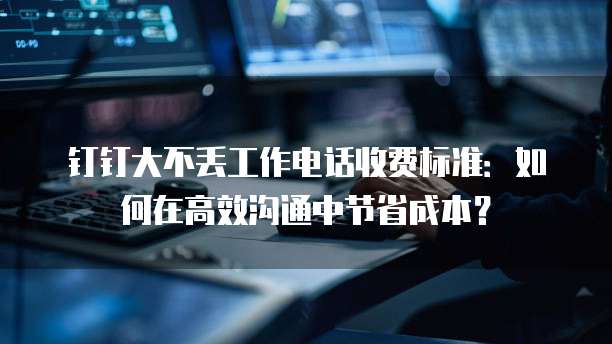 钉钉大不丢工作电话收费标准:如何在高效沟通中节省成本?