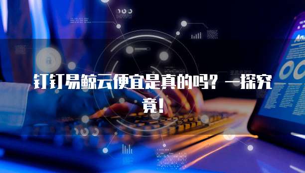钉钉易鲸云便宜是真的吗?一探究竟!