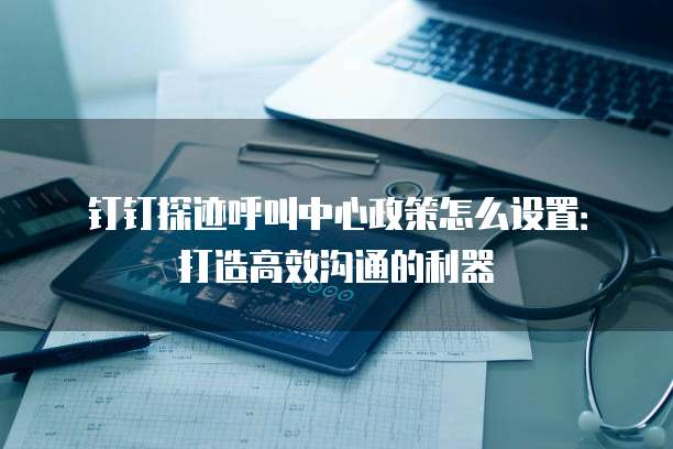 钉钉探迹呼叫中心政策怎么设置：打造高效沟通的利器