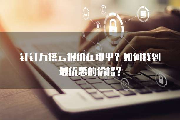 钉钉万搭云报价在哪里?如何找到最优惠的价格?