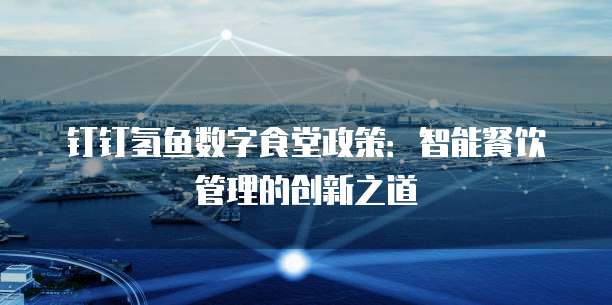 钉钉氢鱼数字食堂政策:智能餐饮管理的创新之道
