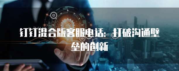 钉钉混合版客服电话:打破沟通壁垒的创新
