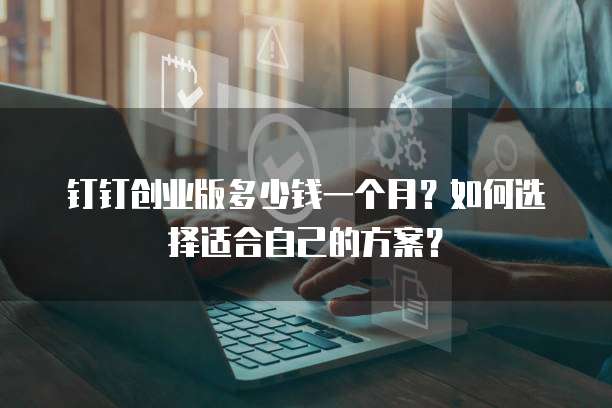 钉钉创业版多少钱一个月?如何选择适合自己的方案?