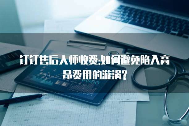 钉钉售后大师收费:如何避免陷入高昂费用的漩涡?