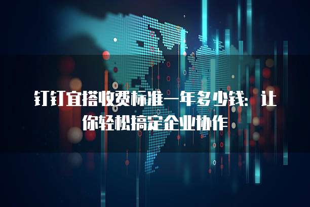 钉钉宜搭收费标准一年多少钱:让你轻松搞定企业协作