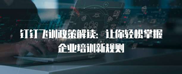 钉钉飞训政策解读:让你轻松掌握企业培训新规则