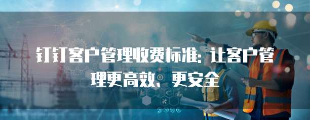 钉钉客户管理收费标准: 让客户管理更高效、更安全