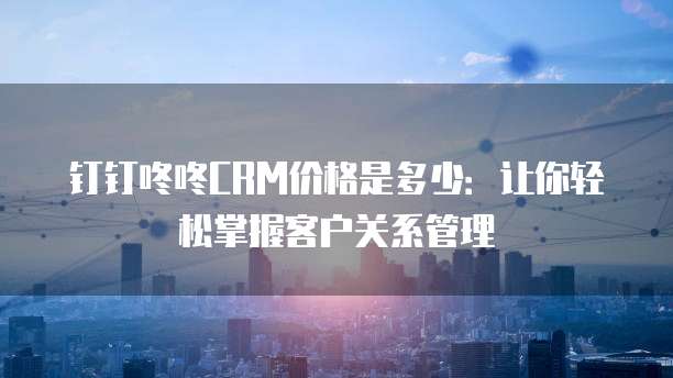 钉钉咚咚CRM价格是多少:让你轻松掌握客户关系管理