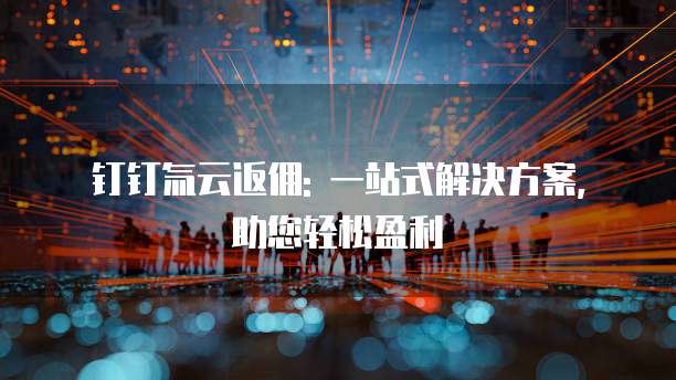 钉钉氚云返佣: 一站式解决方案, 助您轻松盈利