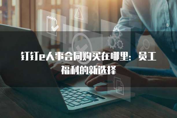 钉钉e人事合同购买在哪里:员工福利的新选择