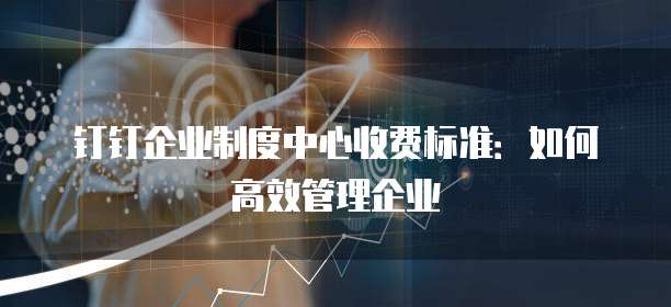 钉钉企业制度中心收费标准:如何高效管理企业